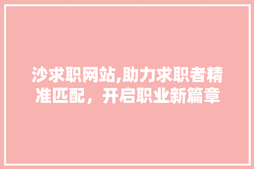 沙求职网站,助力求职者精准匹配，开启职业新篇章 沙求职网站,助力求职者精准匹配，开启职业新篇章 百度SEO