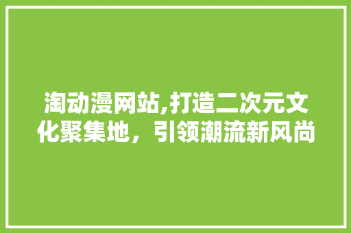 淘动漫网站,打造二次元文化聚集地，引领潮流新风尚
