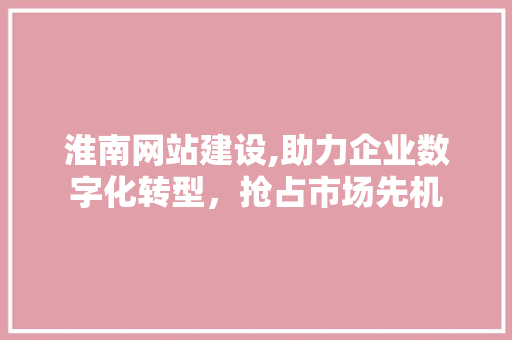 淮南网站建设,助力企业数字化转型，抢占市场先机