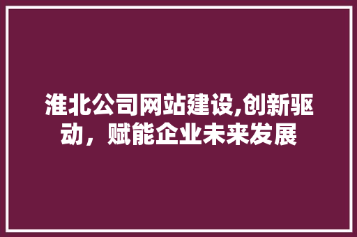 淮北公司网站建设,创新驱动，赋能企业未来发展