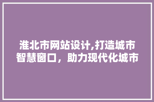 淮北市网站设计,打造城市智慧窗口，助力现代化城市建设