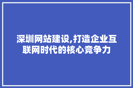 深圳网站建设,打造企业互联网时代的核心竞争力