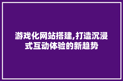游戏化网站搭建,打造沉浸式互动体验的新趋势
