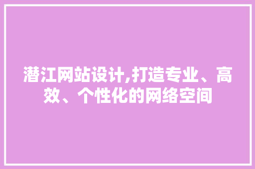 潜江网站设计,打造专业、高效、个性化的网络空间