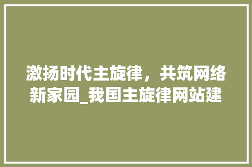 激扬时代主旋律，共筑网络新家园_我国主旋律网站建设的探索与方法