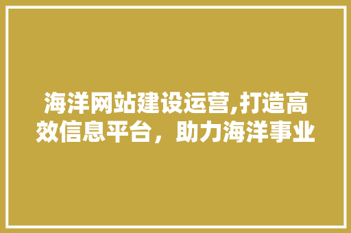 海洋网站建设运营,打造高效信息平台，助力海洋事业发展