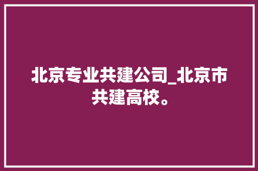 北京专业共建公司_北京市共建高校。 北京专业共建公司_北京市共建高校。 网站建设公司