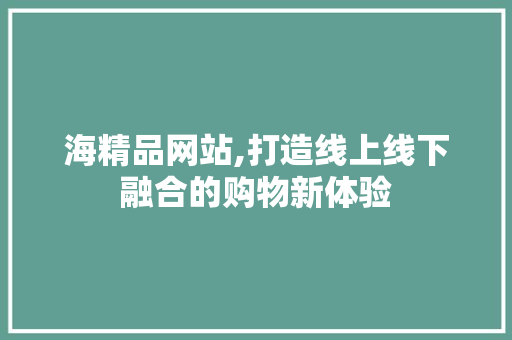 海精品网站,打造线上线下融合的购物新体验