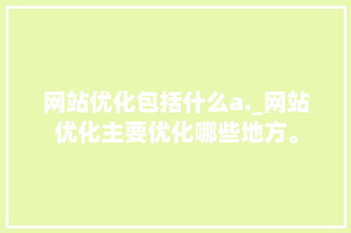 网站优化包括什么a._网站优化主要优化哪些地方。 神马SEO 网站优化包括什么a._网站优化主要优化哪些地方。 网站优化包括什么a._网站优化主要优化哪些地方。 神马SEO