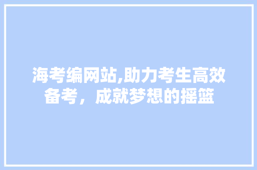 海考编网站,助力考生高效备考，成就梦想的摇篮