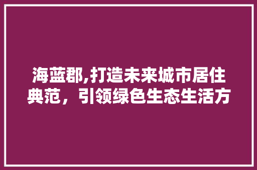 海蓝郡,打造未来城市居住典范，引领绿色生态生活方式