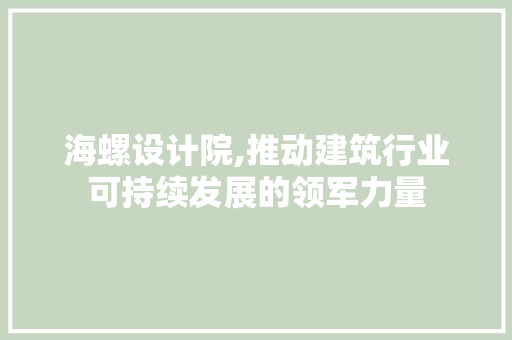 海螺设计院,推动建筑行业可持续发展的领军力量