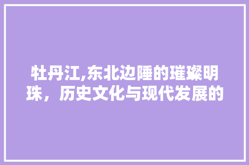 牡丹江,东北边陲的璀璨明珠，历史文化与现代发展的交融之地