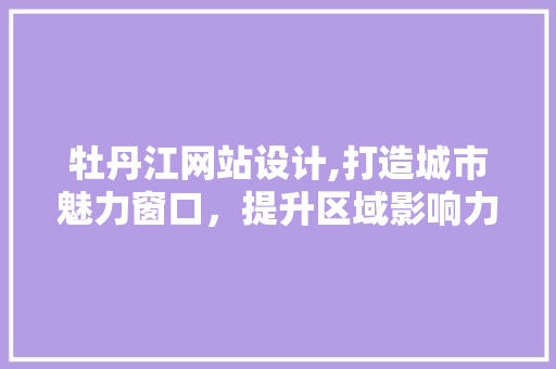 牡丹江网站设计,打造城市魅力窗口，提升区域影响力