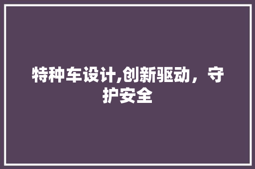 特种车设计,创新驱动，守护安全