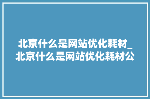 北京什么是网站优化耗材_北京什么是网站优化耗材公司。 北京什么是网站优化耗材_北京什么是网站优化耗材公司。 SEO关键词
