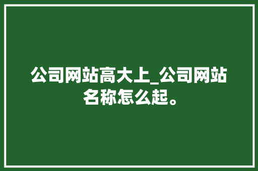 公司网站高大上_公司网站名称怎么起。