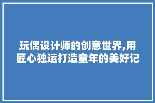 玩偶设计师的创意世界,用匠心独运打造童年的美好记忆