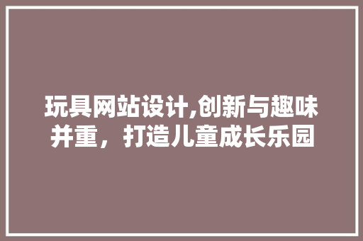 玩具网站设计,创新与趣味并重，打造儿童成长乐园