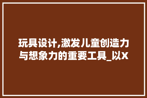 玩具设计,激发儿童创造力与想象力的重要工具_以XX玩具设计网站为例