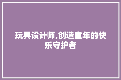玩具设计师,创造童年的快乐守护者