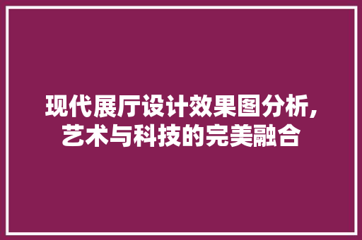 现代展厅设计效果图分析,艺术与科技的完美融合