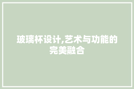 玻璃杯设计,艺术与功能的完美融合