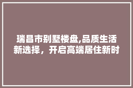 瑞昌市别墅楼盘,品质生活新选择，开启高端居住新时代