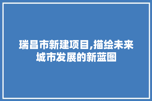 瑞昌市新建项目,描绘未来城市发展的新蓝图