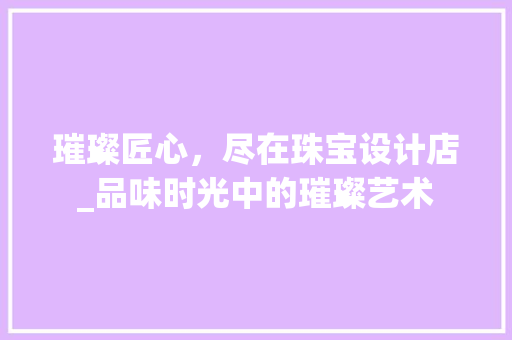 璀璨匠心，尽在珠宝设计店_品味时光中的璀璨艺术