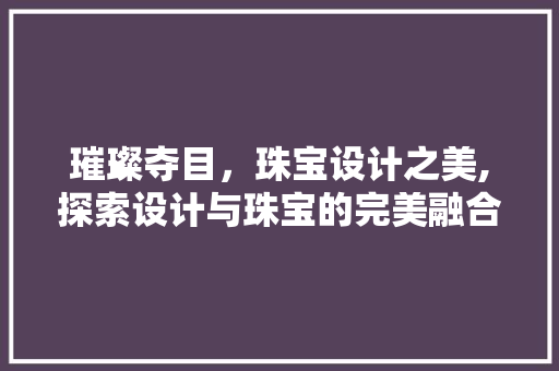 璀璨夺目，珠宝设计之美,探索设计与珠宝的完美融合