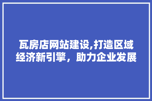 瓦房店网站建设,打造区域经济新引擎，助力企业发展腾飞