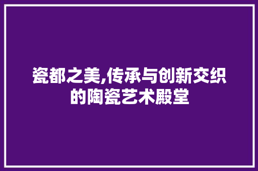 瓷都之美,传承与创新交织的陶瓷艺术殿堂