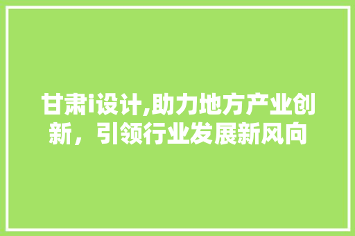 甘肃i设计,助力地方产业创新，引领行业发展新风向 甘肃i设计,助力地方产业创新，引领行业发展新风向 百度SEO
