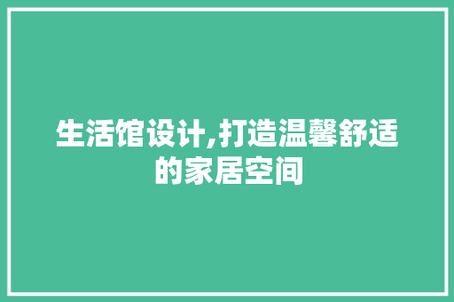 生活馆设计,打造温馨舒适的家居空间