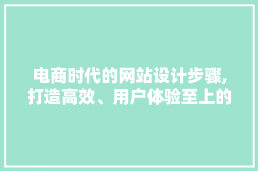 电商时代的网站设计步骤,打造高效、用户体验至上的购物平台