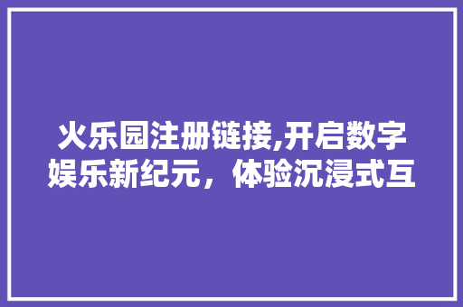 火乐园注册链接,开启数字娱乐新纪元，体验沉浸式互动盛宴
