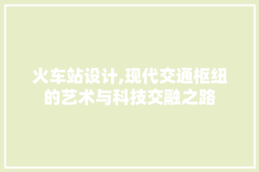 火车站设计,现代交通枢纽的艺术与科技交融之路