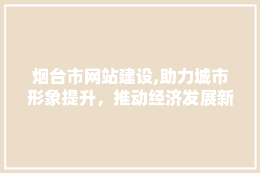 烟台市网站建设,助力城市形象提升，推动经济发展新引擎