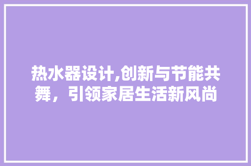 热水器设计,创新与节能共舞，引领家居生活新风尚