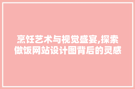 烹饪艺术与视觉盛宴,探索做饭网站设计图背后的灵感与创新