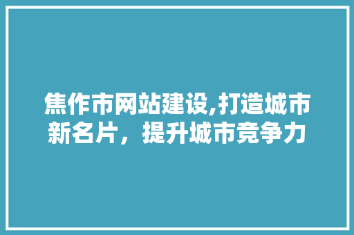 焦作市网站建设,打造城市新名片，提升城市竞争力