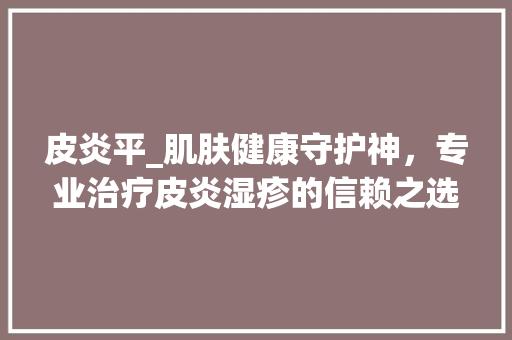 皮炎平_肌肤健康守护神，专业治疗皮炎湿疹的信赖之选