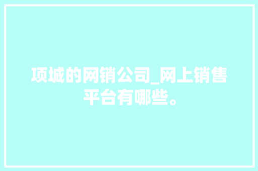 项城的网销公司_网上销售平台有哪些。 项城的网销公司_网上销售平台有哪些。 网站建设公司