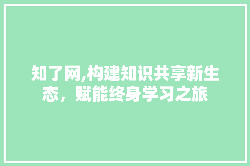 知了网,构建知识共享新生态，赋能终身学习之旅