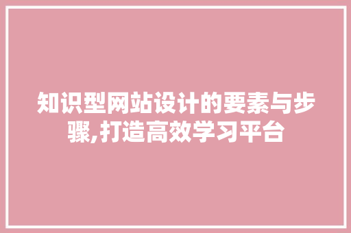 知识型网站设计的要素与步骤,打造高效学习平台