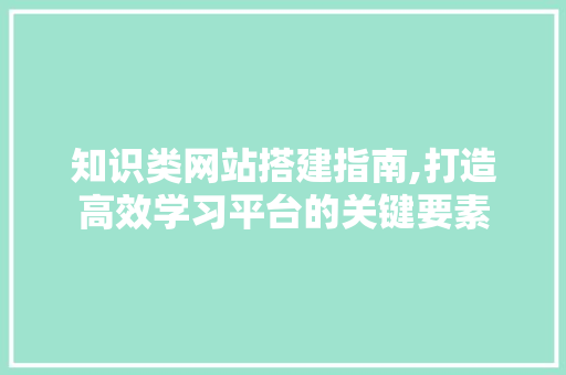 知识类网站搭建指南,打造高效学习平台的关键要素