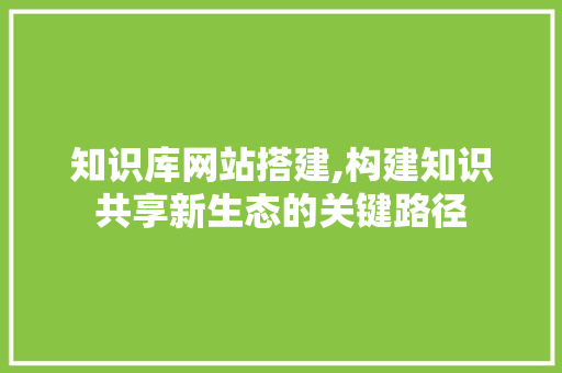 知识库网站搭建,构建知识共享新生态的关键路径