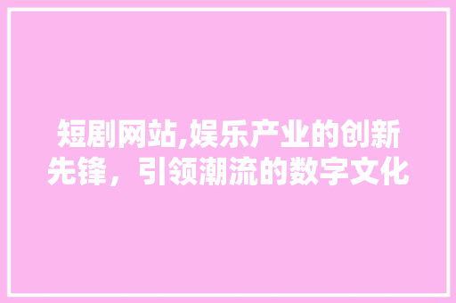 短剧网站,娱乐产业的创新先锋，引领潮流的数字文化新地标