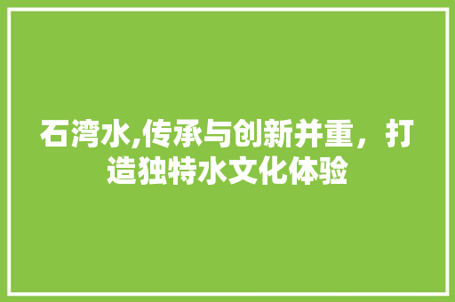 石湾水,传承与创新并重，打造独特水文化体验